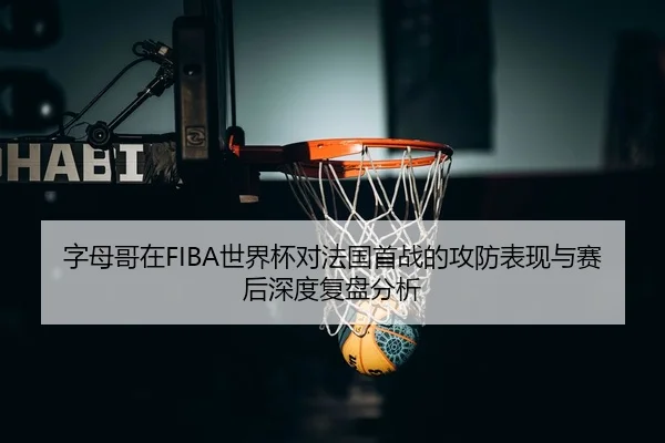 字母哥在FIBA世界杯对法国首战的攻防表现与赛后深度复盘分析（MK SPORT）